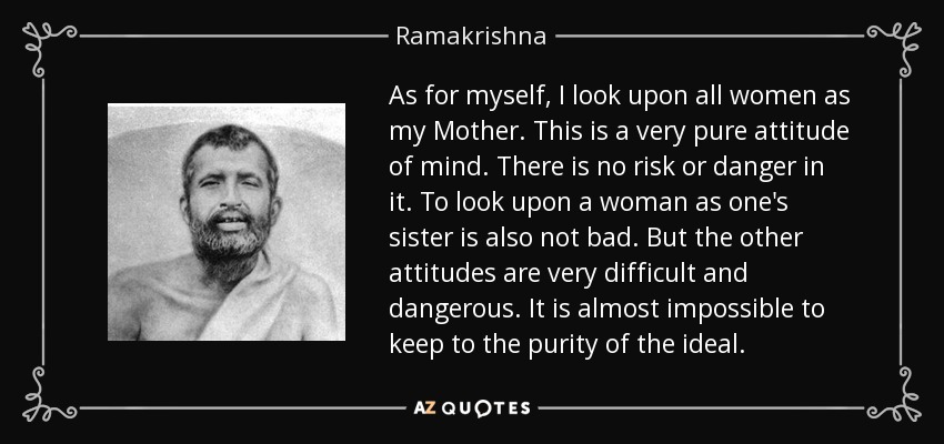 As for myself, I look upon all women as my Mother. This is a very pure attitude of mind. There is no risk or danger in it. To look upon a woman as one's sister is also not bad. But the other attitudes are very difficult and dangerous. It is almost impossible to keep to the purity of the ideal. - Ramakrishna