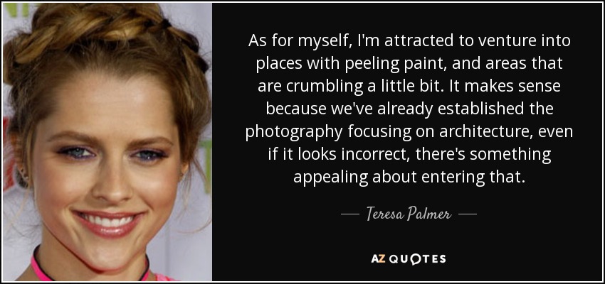 As for myself, I'm attracted to venture into places with peeling paint, and areas that are crumbling a little bit. It makes sense because we've already established the photography focusing on architecture, even if it looks incorrect, there's something appealing about entering that. - Teresa Palmer