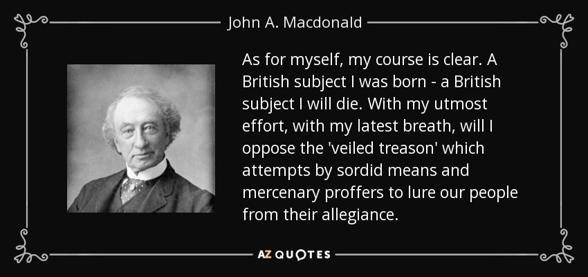 As for myself, my course is clear. A British subject I was born - a British subject I will die. With my utmost effort, with my latest breath, will I oppose the 'veiled treason' which attempts by sordid means and mercenary proffers to lure our people from their allegiance. - John A. Macdonald