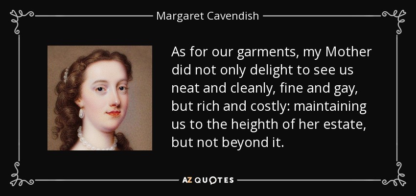 As for our garments, my Mother did not only delight to see us neat and cleanly, fine and gay, but rich and costly: maintaining us to the heighth of her estate, but not beyond it. - Margaret Cavendish