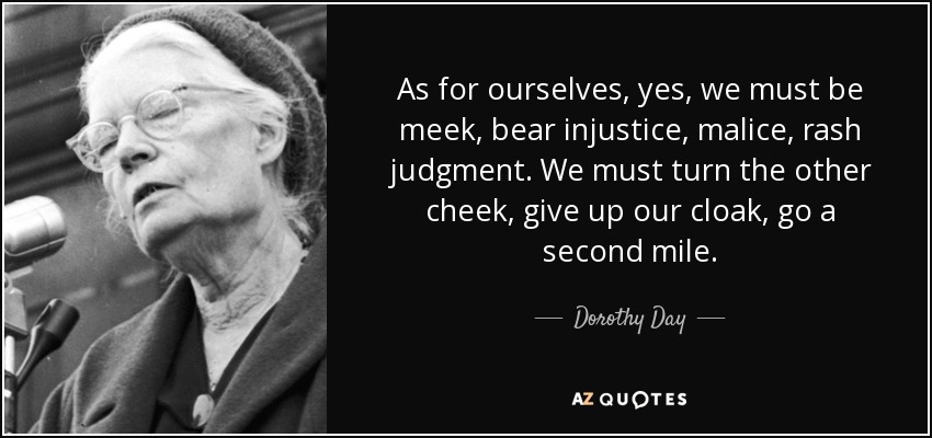 As for ourselves, yes, we must be meek, bear injustice, malice, rash judgment. We must turn the other cheek, give up our cloak, go a second mile. - Dorothy Day