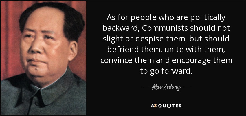 As for people who are politically backward, Communists should not slight or despise them, but should befriend them, unite with them, convince them and encourage them to go forward. - Mao Zedong