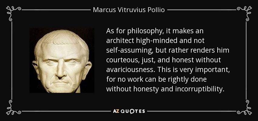 As for philosophy, it makes an architect high-minded and not self-assuming, but rather renders him courteous, just, and honest without avariciousness. This is very important, for no work can be rightly done without honesty and incorruptibility. - Marcus Vitruvius Pollio