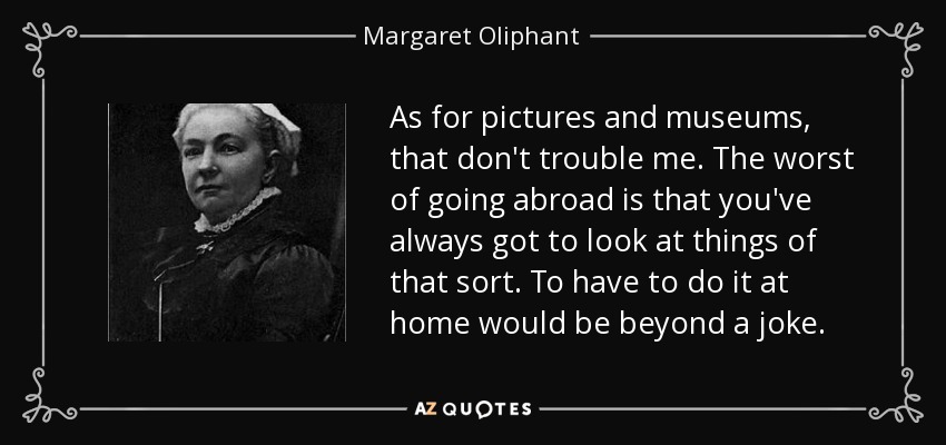 As for pictures and museums, that don't trouble me. The worst of going abroad is that you've always got to look at things of that sort. To have to do it at home would be beyond a joke. - Margaret Oliphant