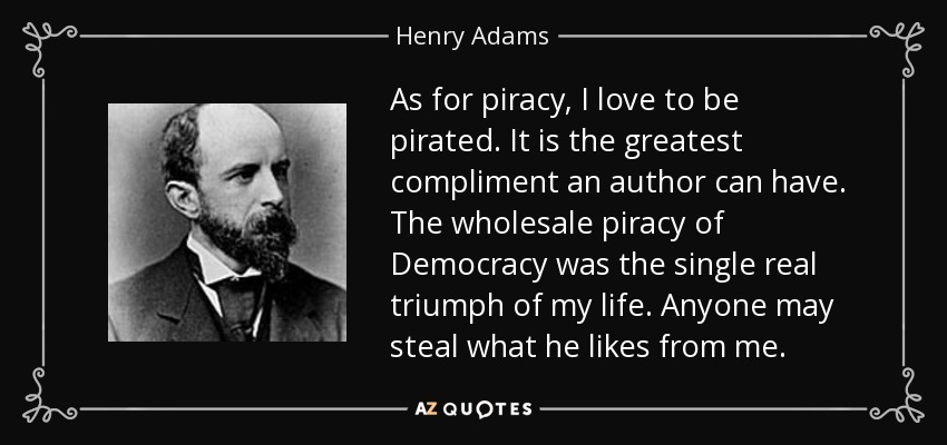 As for piracy, I love to be pirated. It is the greatest compliment an author can have. The wholesale piracy of Democracy was the single real triumph of my life. Anyone may steal what he likes from me. - Henry Adams