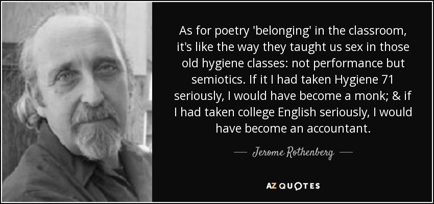 As for poetry 'belonging' in the classroom, it's like the way they taught us sex in those old hygiene classes: not performance but semiotics. If it I had taken Hygiene 71 seriously, I would have become a monk; & if I had taken college English seriously, I would have become an accountant. - Jerome Rothenberg