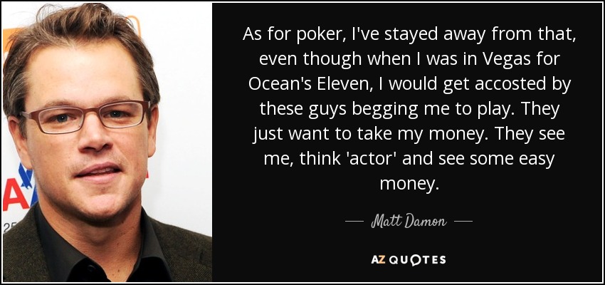 As for poker, I've stayed away from that, even though when I was in Vegas for Ocean's Eleven, I would get accosted by these guys begging me to play. They just want to take my money. They see me, think 'actor' and see some easy money. - Matt Damon