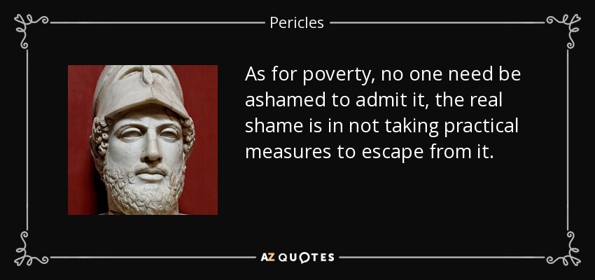 As for poverty, no one need be ashamed to admit it, the real shame is in not taking practical measures to escape from it. - Pericles