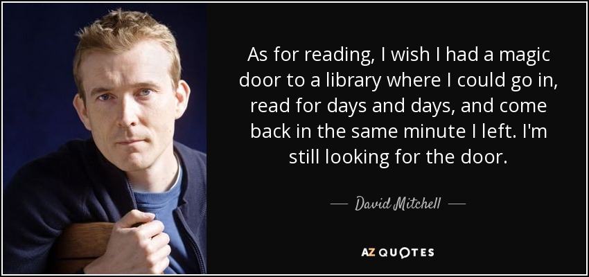 As for reading, I wish I had a magic door to a library where I could go in, read for days and days, and come back in the same minute I left. I'm still looking for the door. - David Mitchell