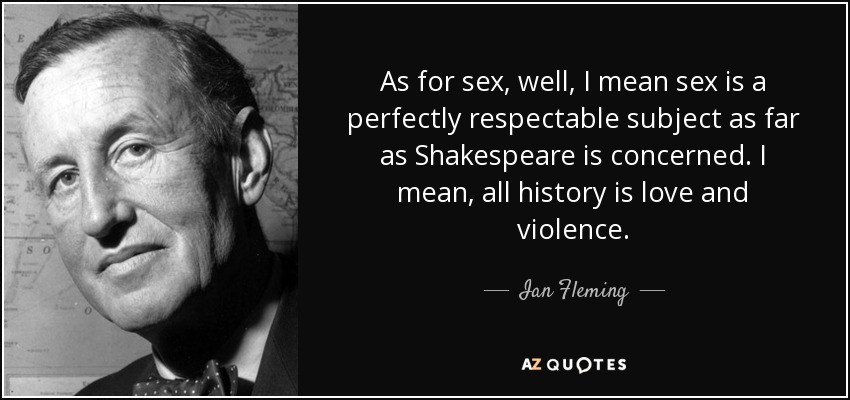 As for sex, well, I mean sex is a perfectly respectable subject as far as Shakespeare is concerned. I mean, all history is love and violence. - Ian Fleming