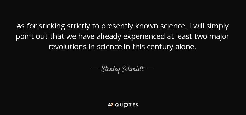 As for sticking strictly to presently known science, I will simply point out that we have already experienced at least two major revolutions in science in this century alone. - Stanley Schmidt