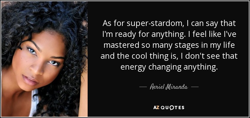 As for super-stardom, I can say that I'm ready for anything. I feel like I've mastered so many stages in my life and the cool thing is, I don't see that energy changing anything. - Aeriel Miranda