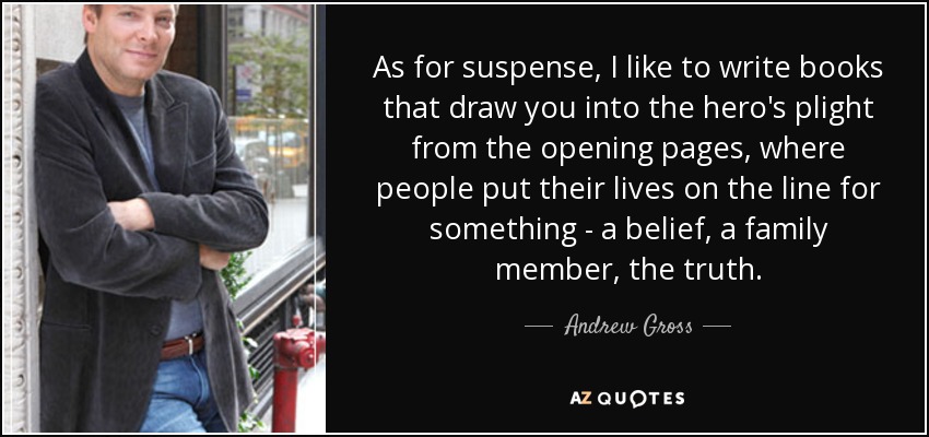 As for suspense, I like to write books that draw you into the hero's plight from the opening pages, where people put their lives on the line for something - a belief, a family member, the truth. - Andrew Gross