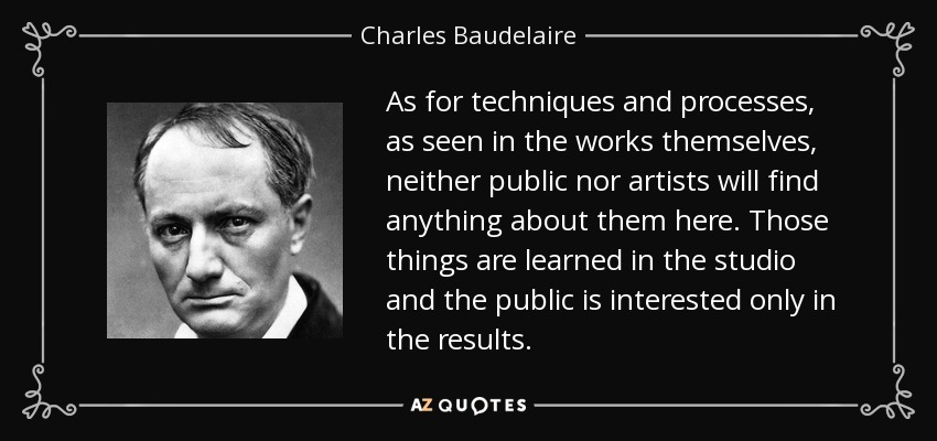 As for techniques and processes, as seen in the works themselves, neither public nor artists will find anything about them here. Those things are learned in the studio and the public is interested only in the results. - Charles Baudelaire