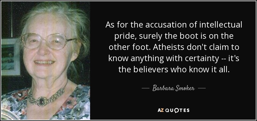 As for the accusation of intellectual pride, surely the boot is on the other foot. Atheists don't claim to know anything with certainty -- it's the believers who know it all. - Barbara Smoker
