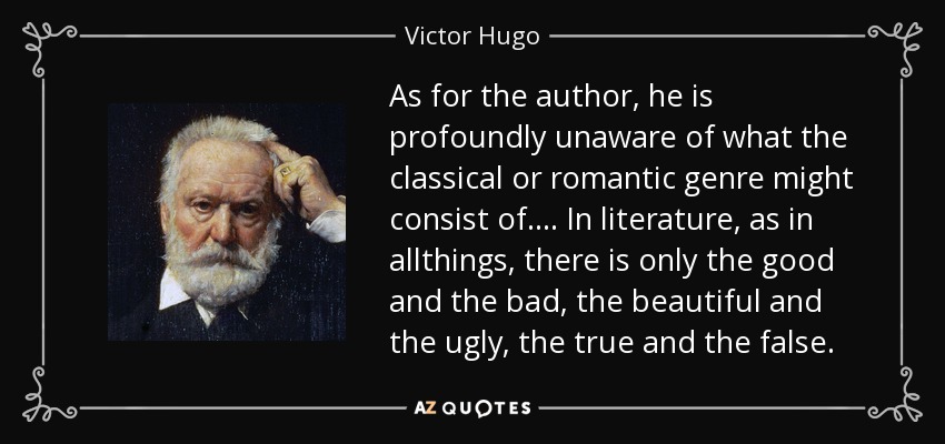 As for the author, he is profoundly unaware of what the classical or romantic genre might consist of.... In literature, as in allthings, there is only the good and the bad, the beautiful and the ugly, the true and the false. - Victor Hugo