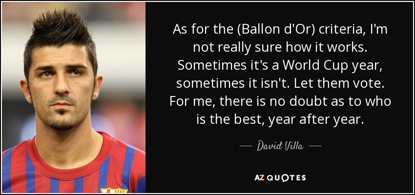 As for the (Ballon d'Or) criteria, I'm not really sure how it works. Sometimes it's a World Cup year, sometimes it isn't. Let them vote. For me, there is no doubt as to who is the best, year after year. - David Villa