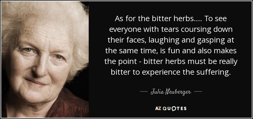 As for the bitter herbs.... To see everyone with tears coursing down their faces, laughing and gasping at the same time, is fun and also makes the point - bitter herbs must be really bitter to experience the suffering. - Julia Neuberger, Baroness Neuberger