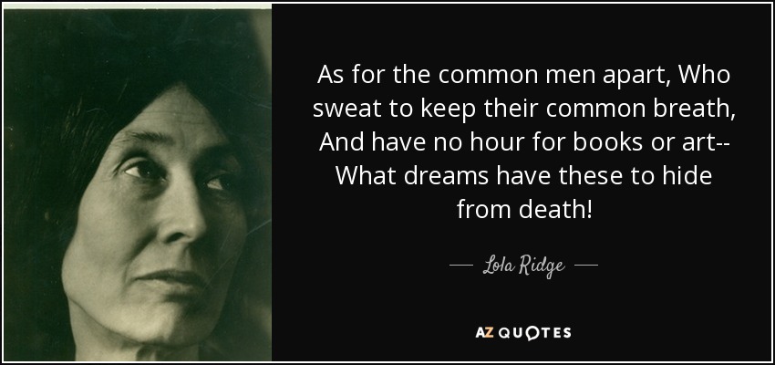 As for the common men apart, Who sweat to keep their common breath, And have no hour for books or art-- What dreams have these to hide from death! - Lola Ridge