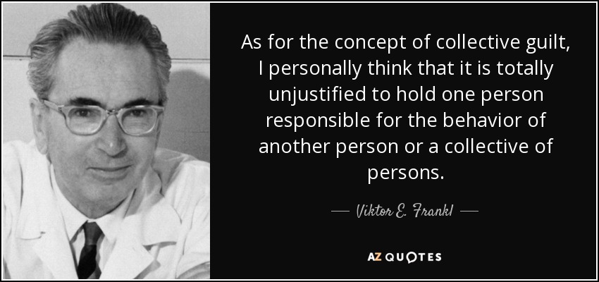As for the concept of collective guilt, I personally think that it is totally unjustified to hold one person responsible for the behavior of another person or a collective of persons. - Viktor E. Frankl