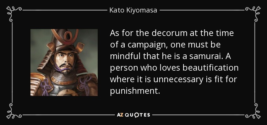 As for the decorum at the time of a campaign, one must be mindful that he is a samurai. A person who loves beautification where it is unnecessary is fit for punishment. - Kato Kiyomasa