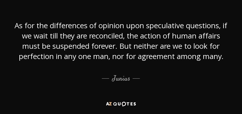 As for the differences of opinion upon speculative questions, if we wait till they are reconciled, the action of human affairs must be suspended forever. But neither are we to look for perfection in any one man, nor for agreement among many. - Junius