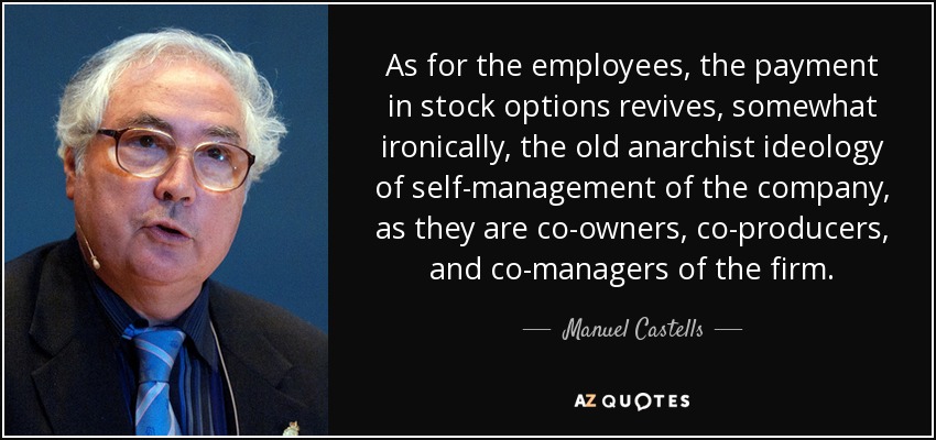 As for the employees, the payment in stock options revives, somewhat ironically, the old anarchist ideology of self-management of the company, as they are co-owners, co-producers, and co-managers of the firm. - Manuel Castells