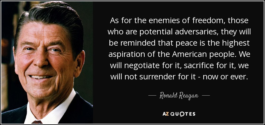 As for the enemies of freedom, those who are potential adversaries, they will be reminded that peace is the highest aspiration of the American people. We will negotiate for it, sacrifice for it, we will not surrender for it - now or ever. - Ronald Reagan