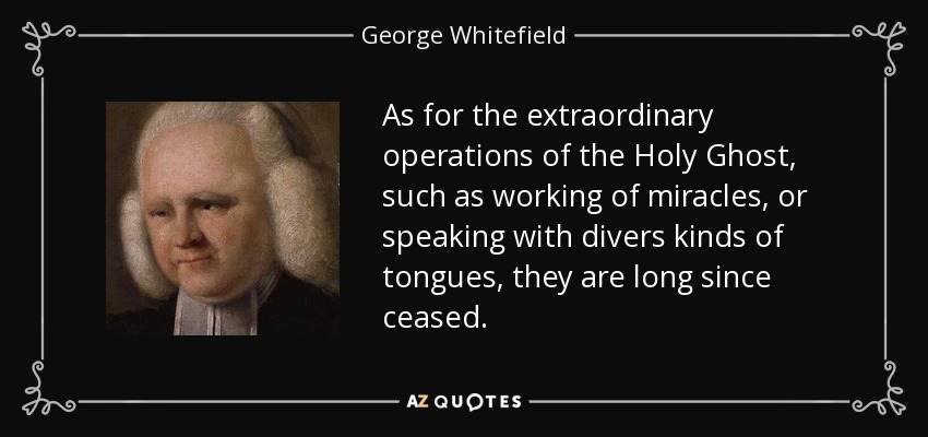 As for the extraordinary operations of the Holy Ghost, such as working of miracles, or speaking with divers kinds of tongues, they are long since ceased. - George Whitefield