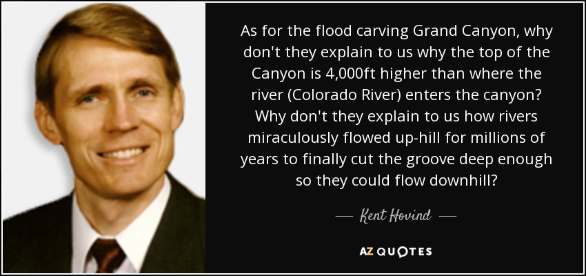 As for the flood carving Grand Canyon, why don't they explain to us why the top of the Canyon is 4,000ft higher than where the river (Colorado River) enters the canyon? Why don't they explain to us how rivers miraculously flowed up-hill for millions of years to finally cut the groove deep enough so they could flow downhill? - Kent Hovind