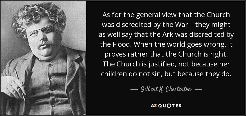 As for the general view that the Church was discredited by the War—they might as well say that the Ark was discredited by the Flood. When the world goes wrong, it proves rather that the Church is right. The Church is justified, not because her children do not sin, but because they do. - Gilbert K. Chesterton