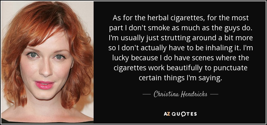 As for the herbal cigarettes, for the most part I don't smoke as much as the guys do. I'm usually just strutting around a bit more so I don't actually have to be inhaling it. I'm lucky because I do have scenes where the cigarettes work beautifully to punctuate certain things I'm saying. - Christina Hendricks