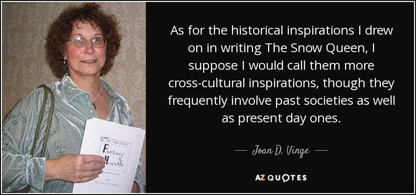 As for the historical inspirations I drew on in writing The Snow Queen, I suppose I would call them more cross-cultural inspirations, though they frequently involve past societies as well as present day ones. - Joan D. Vinge