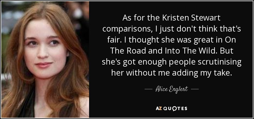 As for the Kristen Stewart comparisons, I just don't think that's fair. I thought she was great in On The Road and Into The Wild. But she's got enough people scrutinising her without me adding my take. - Alice Englert