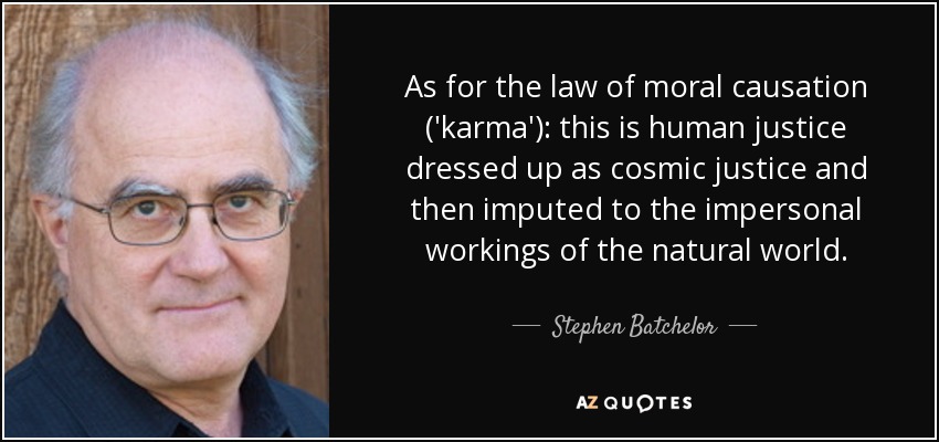 As for the law of moral causation ('karma'): this is human justice dressed up as cosmic justice and then imputed to the impersonal workings of the natural world. - Stephen Batchelor