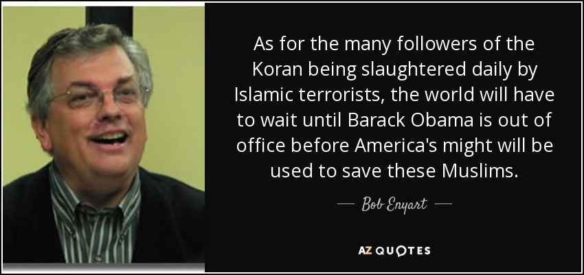 As for the many followers of the Koran being slaughtered daily by Islamic terrorists, the world will have to wait until Barack Obama is out of office before America's might will be used to save these Muslims. - Bob Enyart