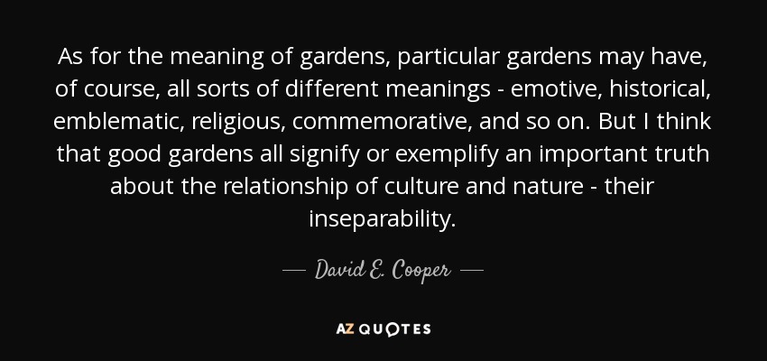 As for the meaning of gardens, particular gardens may have, of course, all sorts of different meanings - emotive, historical, emblematic, religious, commemorative, and so on. But I think that good gardens all signify or exemplify an important truth about the relationship of culture and nature - their inseparability. - David E. Cooper