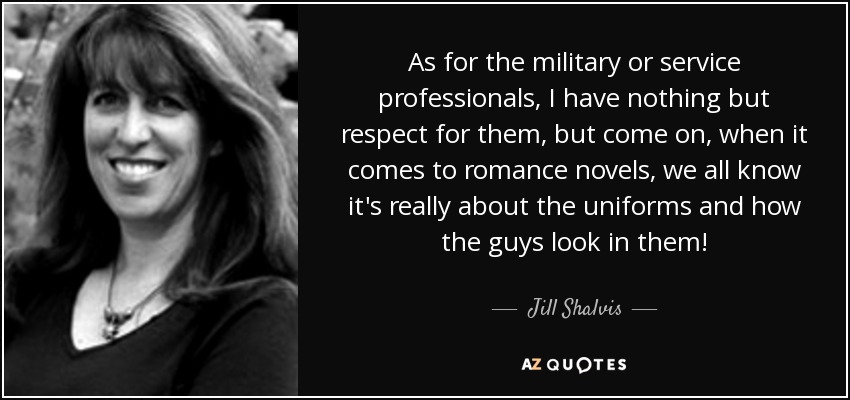 As for the military or service professionals, I have nothing but respect for them, but come on, when it comes to romance novels, we all know it's really about the uniforms and how the guys look in them! - Jill Shalvis