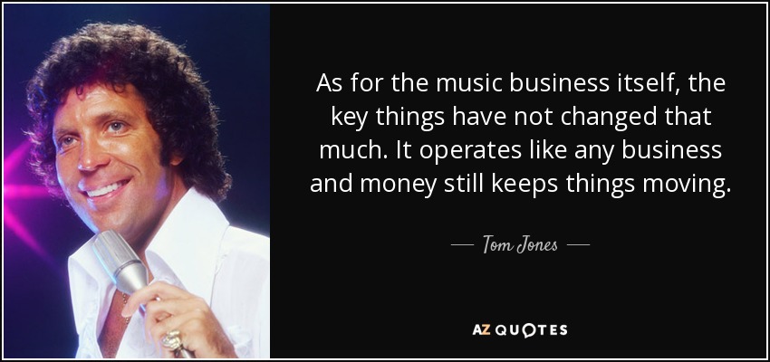 As for the music business itself, the key things have not changed that much. It operates like any business and money still keeps things moving. - Tom Jones