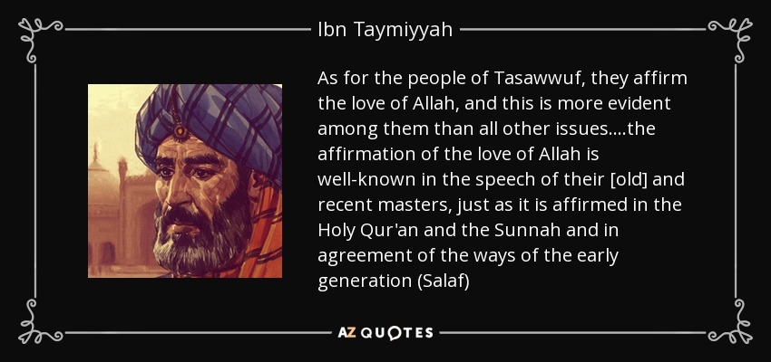 As for the people of Tasawwuf, they affirm the love of Allah, and this is more evident among them than all other issues....the affirmation of the love of Allah is well-known in the speech of their [old] and recent masters, just as it is affirmed in the Holy Qur'an and the Sunnah and in agreement of the ways of the early generation (Salaf) - Ibn Taymiyyah