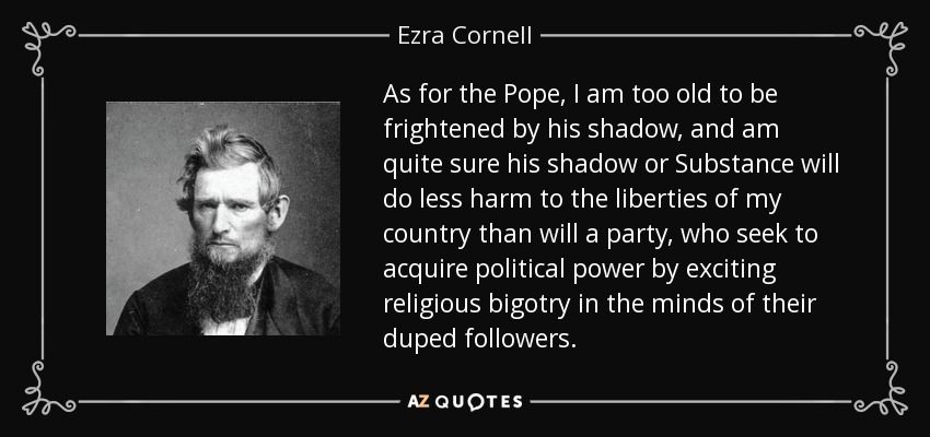 As for the Pope, I am too old to be frightened by his shadow, and am quite sure his shadow or Substance will do less harm to the liberties of my country than will a party, who seek to acquire political power by exciting religious bigotry in the minds of their duped followers. - Ezra Cornell