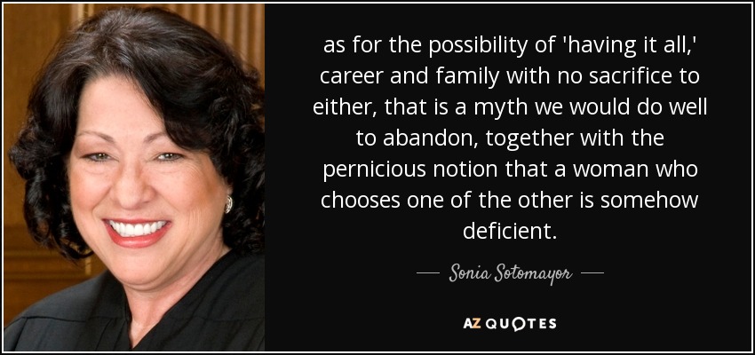 as for the possibility of 'having it all,' career and family with no sacrifice to either, that is a myth we would do well to abandon, together with the pernicious notion that a woman who chooses one of the other is somehow deficient. - Sonia Sotomayor