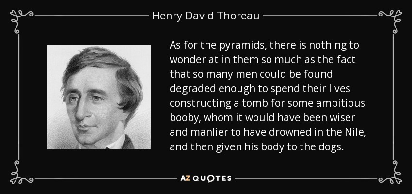 As for the pyramids, there is nothing to wonder at in them so much as the fact that so many men could be found degraded enough to spend their lives constructing a tomb for some ambitious booby, whom it would have been wiser and manlier to have drowned in the Nile, and then given his body to the dogs. - Henry David Thoreau