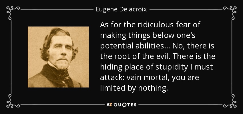 As for the ridiculous fear of making things below one's potential abilities... No, there is the root of the evil. There is the hiding place of stupidity I must attack: vain mortal, you are limited by nothing. - Eugene Delacroix