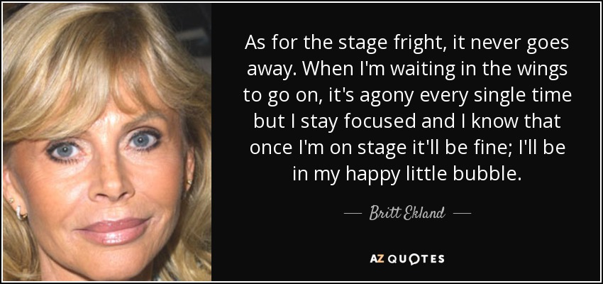 As for the stage fright, it never goes away. When I'm waiting in the wings to go on, it's agony every single time but I stay focused and I know that once I'm on stage it'll be fine; I'll be in my happy little bubble. - Britt Ekland