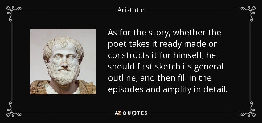 As for the story, whether the poet takes it ready made or constructs it for himself, he should first sketch its general outline, and then fill in the episodes and amplify in detail. - Aristotle