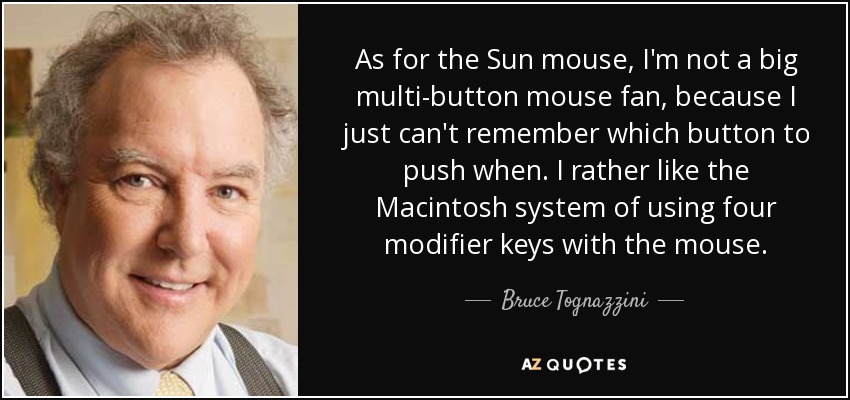 As for the Sun mouse, I'm not a big multi-button mouse fan, because I just can't remember which button to push when. I rather like the Macintosh system of using four modifier keys with the mouse. - Bruce Tognazzini