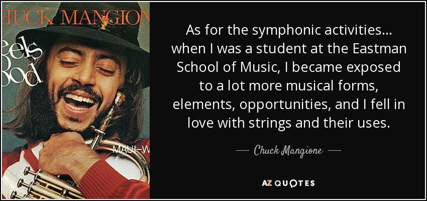 As for the symphonic activities... when I was a student at the Eastman School of Music, I became exposed to a lot more musical forms, elements, opportunities, and I fell in love with strings and their uses. - Chuck Mangione