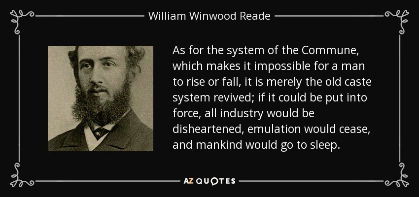 As for the system of the Commune, which makes it impossible for a man to rise or fall, it is merely the old caste system revived; if it could be put into force, all industry would be disheartened, emulation would cease, and mankind would go to sleep. - William Winwood Reade