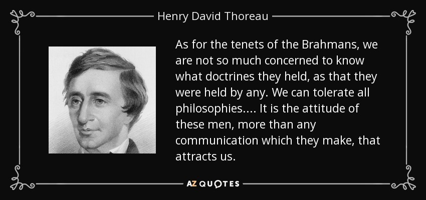 As for the tenets of the Brahmans, we are not so much concerned to know what doctrines they held, as that they were held by any. We can tolerate all philosophies.... It is the attitude of these men, more than any communication which they make, that attracts us. - Henry David Thoreau